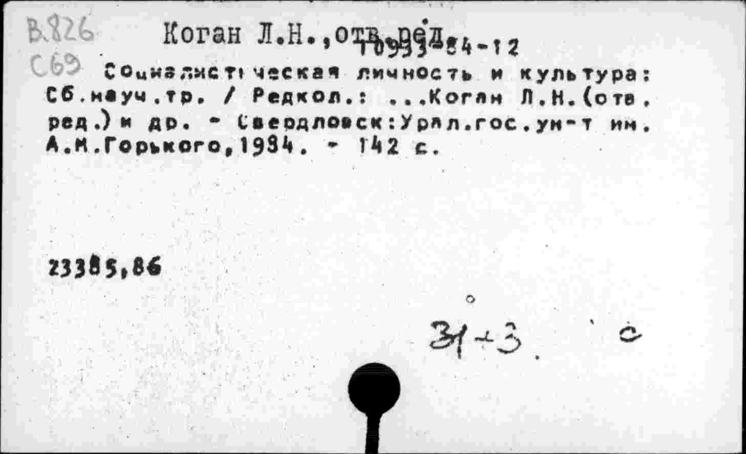 ﻿Ь’Го Коган Л.Н.,о^^ае4м2
Соыиз лис ческая личность и культура: Сб.науч.тр. / Редкол.: ...Коган Л.Н.(ств, ред.)и др. - Саердловск:Урял.гос. ун-т им. А.И .Горького, 1931». - И2 с.
233Я5.86